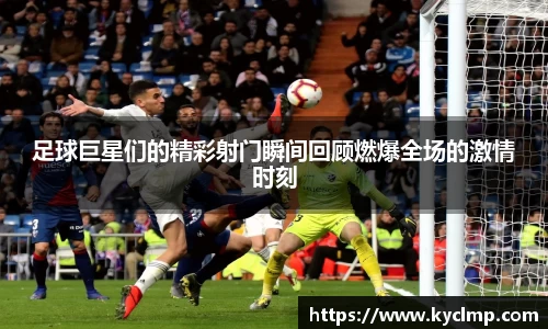 足球巨星们的精彩射门瞬间回顾燃爆全场的激情时刻