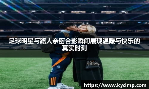 足球明星与路人亲密合影瞬间展现温暖与快乐的真实时刻